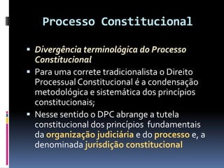 Processo Constitucional
 Divergência terminológica do Processo
Constitucional
 Para uma correte tradicionalista o Direito
Processual Constitucional é a condensação
metodológica e sistemática dos princípios
constitucionais;
 Nesse sentido o DPC abrange a tutela
constitucional dos princípios fundamentais
da organização judiciária e do processo e, a
denominada jurisdição constitucional
 