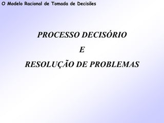 O Modelo Racional de Tomada de Decisões
PROCESSO DECISÓRIO
E
RESOLUÇÃO DE PROBLEMAS
 