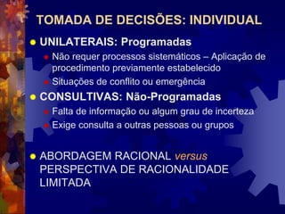 TOMADA DE DECISÕES: INDIVIDUAL
 UNILATERAIS: Programadas
 Não requer processos sistemáticos – Aplicação de
procedimento previamente estabelecido
 Situações de conflito ou emergência
 CONSULTIVAS: Não-Programadas
 Falta de informação ou algum grau de incerteza
 Exige consulta a outras pessoas ou grupos
 ABORDAGEM RACIONAL versus
PERSPECTIVA DE RACIONALIDADE
LIMITADA
 