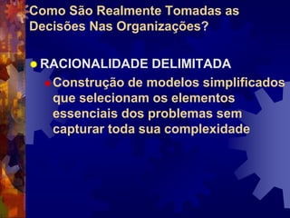 Como São Realmente Tomadas as
Decisões Nas Organizações?
 RACIONALIDADE DELIMITADA
Construção de modelos simplificados
que selecionam os elementos
essenciais dos problemas sem
capturar toda sua complexidade
 