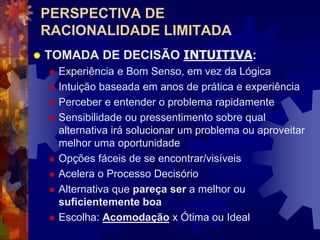 PERSPECTIVA DE
RACIONALIDADE LIMITADA
 TOMADA DE DECISÃO INTUITIVA:
 Experiência e Bom Senso, em vez da Lógica
 Intuição baseada em anos de prática e experiência
 Perceber e entender o problema rapidamente
 Sensibilidade ou pressentimento sobre qual
alternativa irá solucionar um problema ou aproveitar
melhor uma oportunidade
 Opções fáceis de se encontrar/visíveis
 Acelera o Processo Decisório
 Alternativa que pareça ser a melhor ou
suficientemente boa
 Escolha: Acomodação x Ótima ou Ideal
 