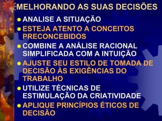 MELHORANDO AS SUAS DECISÕES
 ANALISE A SITUAÇÃO
 ESTEJA ATENTO A CONCEITOS
PRECONCEBIDOS
 COMBINE A ANÁLISE RACIONAL
SIMPLIFICADA COM A INTUIÇÃO
 AJUSTE SEU ESTILO DE TOMADA DE
DECISÃO ÀS EXIGÊNCIAS DO
TRABALHO
 UTILIZE TÉCNICAS DE
ESTIMULAÇÃO DA CRIATIVIDADE
 APLIQUE PRINCÍPIOS ÉTICOS DE
DECISÃO
 