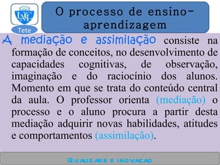 A mediação e assimilação   consiste na formação de conceitos, no desenvolvimento de capacidades cognitivas, de observação, imaginação e do raciocínio dos alunos. Momento em que se trata do conteúdo central da aula. O professor orienta  (mediação)  o processo e o aluno procura a partir desta mediação adquirir novas habilidades, atitudes e comportamentos  (assimilação) . Qualidade e inovacao O processo de ensino- aprendizagem Tete  