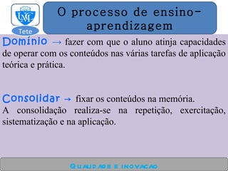 Domínio  ->  fazer com que o aluno atinja capacidades de operar com os conteúdos nas várias tarefas de aplicação teórica e prática. Consolidar ->  fixar os conteúdos na memória. A consolidação realiza-se na repetição, exercitação, sistematização e na aplicação. Qualidade e inovacao O processo de ensino- aprendizagem Tete  