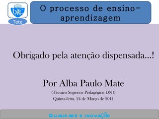 Obrigado pela atenção dispensada…! Por Alba Paulo Mate (Técnico Superior Pedagógico DN1) Quinta-feira, 24 de Março de 2011 Qualidade e inovação O processo de ensino- aprendizagem Tete  