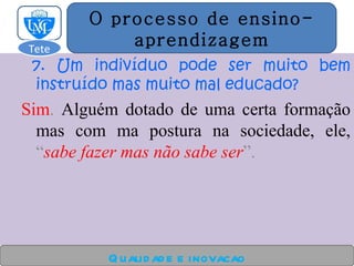 7. Um indivíduo pode ser muito bem instruído mas muito mal educado?   Sim .  Alguém dotado de uma certa formação mas com ma postura na sociedade, ele,  “ sabe fazer mas não sabe ser ”. Qualidade e inovacao O processo de ensino- aprendizagem Tete  