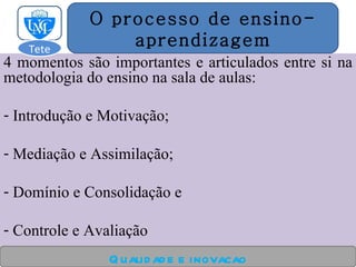 4 momentos são importantes e articulados entre si na metodologia do ensino na sala de aulas: Introdução e Motivação; Mediação e Assimilação; Domínio e Consolidação e Controle e Avaliação Qualidade e inovacao O processo de ensino- aprendizagem Tete  