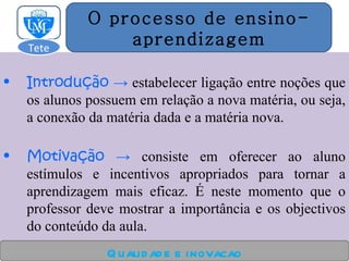 Introdução  ->  estabelecer ligação entre noções que os alunos possuem em relação a nova matéria, ou seja, a conexão da matéria dada e a matéria nova. Motiva çã o  ->  consiste em oferecer ao aluno estímulos e incentivos apropriados para tornar a aprendizagem mais eficaz. É neste momento que o professor deve mostrar a importância e os objectivos do conteúdo da aula. Qualidade e inovacao O processo de ensino- aprendizagem Tete  