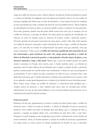 Processo Penal
Prof. Danilo Pereira

surge um conflito de interesses entre o direito subjetivo de punir do Estado (jus puniendi in concreto)
e o direito de liberdade do indigitado autor da infração (jus libertatis). Trata-se de um conflito de
interesses regulado pelo direito que, no dizer de Carnelutti, é “uma situação favorável à satisfação
de uma necessidade que exclui a situação favorável de uma necessidade diversa”. Dessa exigência
de subordinação do interesse alheio ao interesse próprio resulta a existência de uma pretensão.
Esta existe, portanto, quando uma das partes afirma contra uma outra, que se compete, em um
conflito de interesses, a proteção do direito. Na esfera penal, da exigência de subordinação do
interesse do autor da infração penal ao interesse do Estado, resulta a pretensão punitiva.
Havendo oposição de uma parte à pretensão de outra, passa a existir a lide. Lide existe quando,
no conflito de interesses, uma parte se opõe à pretensão da outra. Logo, o conflito de interesses
passa a ser uma lide em virtude do comportamento das partes: uma que pretende, outra que
resiste à pretensão. A lide é, pois, o conflito de interesses qualificado pela pretensão de um
dos interessados e pela resistência do outro. No campo penal, opondo-se o titular do
direito de liberdade à pretensão punitiva, e não podendo o Estado impor, de plano, o seu
interesse repressivo, surge a lide penal. Mesmo que o autor da conduta punível não queira
resistir à pretensão do Estado, deve fazê-lo, pois o Estado também tutela o jus libertatis do
imputado autor do crime. Diante da auto-limitação que se impõe o próprio Estado, a pretensão
punitiva somente pode ser exercida tendo como instrumento o direito de ação (jus persequendi ou
jus persecutionis). É com o direito de ação, consistente em obter do juiz a sentença sobre a lide
deduzida no processo, que o Estado demonstra a existência do jus puniendi no caso concreto a fim
de ser aplicada a sanção penal adequada sem a violação do jus libertatis do autor da infração penal.
Dessa forma, temos sempre um conflito de interesses só solucionável pela jurisdição que o
compõe através do processo, o meio utilizado para tanto, após ser acionada pelo Estadoadministração (no caso de ação penal pública), ou um eventual substituto processual seu, em se
tratando de ação penal de iniciativa privada.
O processo penal
Praticado um fato que, aparentemente ao menos, constitui um ilícito penal, surge o conflito de
interesses entre o direito de punir do Estado e o direito de liberdade da pessoa acusada de
praticá-lo. Esse conflito não pode ser dirimido pela auto-defesa, que é o emprego da força e,
portanto, a negação do próprio direito com a prevalência do mais forte sobre o mais fraco.
Tampouco se pode empregar a auto-composição, que envolve a submissão de um dos titulares de
menor resistência. Assim, no Estado moderno a solução do conflito de interesses, especialmente
no campo penal, se exerce através da função jurisdicional do Estado no que se denomina
3

 