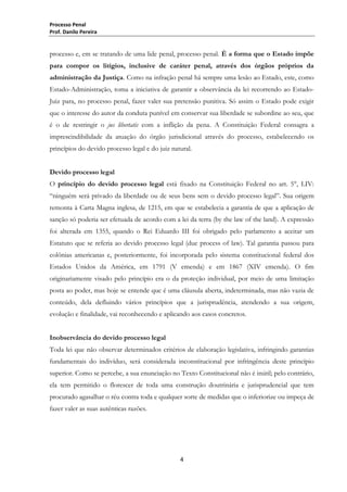 Processo Penal
Prof. Danilo Pereira

processo e, em se tratando de uma lide penal, processo penal. É a forma que o Estado impõe
para compor os litígios, inclusive de caráter penal, através dos órgãos próprios da
administração da Justiça. Como na infração penal há sempre uma lesão ao Estado, este, como
Estado-Administração, toma a iniciativa de garantir a observância da lei recorrendo ao EstadoJuiz para, no processo penal, fazer valer sua pretensão punitiva. Só assim o Estado pode exigir
que o interesse do autor da conduta punível em conservar sua liberdade se subordine ao seu, que
é o de restringir o jus libertatis com a inflição da pena. A Constituição Federal consagra a
imprescindibilidade da atuação do órgão jurisdicional através do processo, estabelecendo os
princípios do devido processo legal e do juiz natural.
Devido processo legal
O princípio do devido processo legal está fixado na Constituição Federal no art. 5°, LIV:
“ninguém será privado da liberdade ou de seus bens sem o devido processo legal”. Sua origem
remonta à Carta Magna inglesa, de 1215, em que se estabelecia a garantia de que a aplicação de
sanção só poderia ser efetuada de acordo com a lei da terra (by the law of the land). A expressão
foi alterada em 1355, quando o Rei Eduardo III foi obrigado pelo parlamento a aceitar um
Estatuto que se referia ao devido processo legal (due process of law). Tal garantia passou para
colônias americanas e, posteriormente, foi incorporada pelo sistema constitucional federal dos
Estados Unidos da América, em 1791 (V emenda) e em 1867 (XIV emenda). O fim
originariamente visado pelo princípio era o da proteção individual, por meio de uma limitação
posta ao poder, mas hoje se entende que é uma cláusula aberta, indeterminada, mas não vazia de
conteúdo, dela defluindo vários princípios que a jurisprudência, atendendo a sua origem,
evolução e finalidade, vai reconhecendo e aplicando aos casos concretos.
Inobservância do devido processo legal
Toda lei que não observar determinados critérios de elaboração legislativa, infringindo garantias
fundamentais do indivíduo, será considerada inconstitucional por infringência deste princípio
superior. Como se percebe, a sua enunciação no Texto Constitucional não é inútil; pelo contrário,
ela tem permitido o florescer de toda uma construção doutrinária e jurisprudencial que tem
procurado agasalhar o réu contra toda e qualquer sorte de medidas que o inferiorize ou impeça de
fazer valer as suas autênticas razões.

4

 