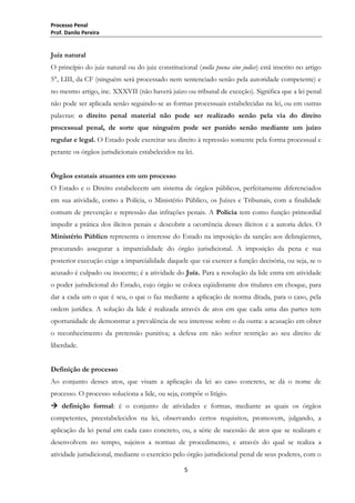 Processo Penal
Prof. Danilo Pereira

Juiz natural
O princípio do juiz natural ou do juiz constitucional (nulla poena sine judice) está inscrito no artigo
5°, LIII, da CF (ninguém será processado nem sentenciado senão pela autoridade competente) e
no mesmo artigo, inc. XXXVII (não haverá juízo ou tribunal de exceção). Significa que a lei penal
não pode ser aplicada senão seguindo-se as formas processuais estabelecidas na lei, ou em outras
palavras: o direito penal material não pode ser realizado senão pela via do direito
processual penal, de sorte que ninguém pode ser punido senão mediante um juízo
regular e legal. O Estado pode exercitar seu direito à repressão somente pela forma processual e
perante os órgãos jurisdicionais estabelecidos na lei.
Órgãos estatais atuantes em um processo
O Estado e o Direito estabelecem um sistema de órgãos públicos, perfeitamente diferenciados
em sua atividade, como a Polícia, o Ministério Público, os Juízes e Tribunais, com a finalidade
comum de prevenção e repressão das infrações penais. A Polícia tem como função primordial
impedir a prática dos ilícitos penais e descobrir a ocorrência desses ilícitos e a autoria deles. O
Ministério Público representa o interesse do Estado na imposição da sanção aos delinqüentes,
procurando assegurar a imparcialidade do órgão jurisdicional. A imposição da pena e sua
posterior execução exige a imparcialidade daquele que vai exercer a função decisória, ou seja, se o
acusado é culpado ou inocente; é a atividade do Juiz. Para a resolução da lide entra em atividade
o poder jurisdicional do Estado, cujo órgão se coloca eqüidistante dos titulares em choque, para
dar a cada um o que é seu, o que o faz mediante a aplicação de norma ditada, para o caso, pela
ordem jurídica. A solução da lide é realizada através de atos em que cada uma das partes tem
oportunidade de demonstrar a prevalência de seu interesse sobre o da outra: a acusação em obter
o reconhecimento da pretensão punitiva; a defesa em não sofrer restrição ao seu direito de
liberdade.
Definição de processo
Ao conjunto desses atos, que visam a aplicação da lei ao caso concreto, se dá o nome de
processo. O processo soluciona a lide, ou seja, compõe o litígio.
 definição formal: é o conjunto de atividades e formas, mediante as quais os órgãos
competentes, preestabelecidos na lei, observando certos requisitos, promovem, julgando, a
aplicação da lei penal em cada caso concreto, ou, a série de sucessão de atos que se realizam e
desenvolvem no tempo, sujeitos a normas de procedimento, e através do qual se realiza a
atividade jurisdicional, mediante o exercício pelo órgão jurisdicional penal de seus poderes, com o
5

 