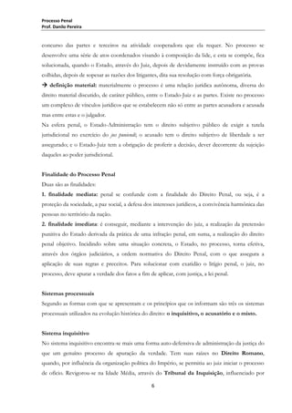 Processo Penal
Prof. Danilo Pereira

concurso das partes e terceiros na atividade cooperadora que ela requer. No processo se
desenvolve uma série de atos coordenados visando à composição da lide, e esta se compõe, fica
solucionada, quando o Estado, através do Juiz, depois de devidamente instruído com as provas
colhidas, depois de sopesar as razões dos litigantes, dita sua resolução com força obrigatória.
 definição material: materialmente o processo é uma relação jurídica autônoma, diversa do
direito material discutido, de caráter público, entre o Estado-Juiz e as partes. Existe no processo
um complexo de vínculos jurídicos que se estabelecem não só entre as partes acusadora e acusada
mas entre estas e o julgador.
Na esfera penal, o Estado-Administração tem o direito subjetivo público de exigir a tutela
jurisdicional no exercício do jus puniendi; o acusado tem o direito subjetivo de liberdade a ser
assegurado; e o Estado-Juiz tem a obrigação de proferir a decisão, dever decorrente da sujeição
daqueles ao poder jurisdicional.
Finalidade do Processo Penal
Duas são as finalidades:
1. finalidade mediata: penal se confunde com a finalidade do Direito Penal, ou seja, é a
proteção da sociedade, a paz social, a defesa dos interesses jurídicos, a convivência harmônica das
pessoas no território da nação.
2. finalidade imediata: é conseguir, mediante a intervenção do juiz, a realização da pretensão
punitiva do Estado derivada da prática de uma infração penal, em suma, a realização do direito
penal objetivo. Incidindo sobre uma situação concreta, o Estado, no processo, torna efetiva,
através dos órgãos judiciários, a ordem normativa do Direito Penal, com o que assegura a
aplicação de suas regras e preceitos. Para solucionar com exatidão o litígio penal, o juiz, no
processo, deve apurar a verdade dos fatos a fim de aplicar, com justiça, a lei penal.
Sistemas processuais
Segundo as formas com que se apresentam e os princípios que os informam são três os sistemas
processuais utilizados na evolução histórica do direito: o inquisitivo, o acusatório e o misto.
Sistema inquisitivo
No sistema inquisitivo encontra-se mais uma forma auto-defensiva de administração da justiça do
que um genuíno processo de apuração da verdade. Tem suas raízes no Direito Romano,
quando, por influência da organização política do Império, se permitiu ao juiz iniciar o processo
de ofício. Revigorou-se na Idade Média, através do Tribunal da Inquisição, influenciado por
6

 
