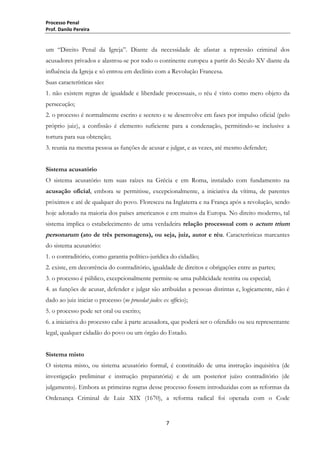 Processo Penal
Prof. Danilo Pereira

um “Direito Penal da Igreja”. Diante da necessidade de afastar a repressão criminal dos
acusadores privados e alastrou-se por todo o continente europeu a partir do Século XV diante da
influência da Igreja e só entrou em declínio com a Revolução Francesa.
Suas características são:
1. não existem regras de igualdade e liberdade processuais, o réu é visto como mero objeto da
persecução;
2. o processo é normalmente escrito e secreto e se desenvolve em fases por impulso oficial (pelo
próprio juiz), a confissão é elemento suficiente para a condenação, permitindo-se inclusive a
tortura para sua obtenção;
3. reunia na mesma pessoa as funções de acusar e julgar, e as vezes, até mesmo defender;
Sistema acusatório
O sistema acusatório tem suas raízes na Grécia e em Roma, instalado com fundamento na
acusação oficial, embora se permitisse, excepcionalmente, a iniciativa da vítima, de parentes
próximos e até de qualquer do povo. Floresceu na Inglaterra e na França após a revolução, sendo
hoje adotado na maioria dos países americanos e em muitos da Europa. No direito moderno, tal
sistema implica o estabelecimento de uma verdadeira relação processual com o actum trium

personarum (ato de três personagens), ou seja, juiz, autor e réu. Características marcantes
do sistema acusatório:
1. o contraditório, como garantia político-jurídica do cidadão;
2. existe, em decorrência do contraditório, igualdade de direitos e obrigações entre as partes;
3. o processo é público, excepcionalmente permite-se uma publicidade restrita ou especial;
4. as funções de acusar, defender e julgar são atribuídas a pessoas distintas e, logicamente, não é
dado ao juiz iniciar o processo (ne procedat judex ex officio);
5. o processo pode ser oral ou escrito;
6. a iniciativa do processo cabe à parte acusadora, que poderá ser o ofendido ou seu representante
legal, qualquer cidadão do povo ou um órgão do Estado.
Sistema misto
O sistema misto, ou sistema acusatório formal, é constituído de uma instrução inquisitiva (de
investigação preliminar e instrução preparatória) e de um posterior juízo contraditório (de
julgamento). Embora as primeiras regras desse processo fossem introduzidas com as reformas da
Ordenança Criminal de Luiz XIX (1670), a reforma radical foi operada com o Code

7

 