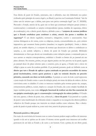 Processo Penal
Prof. Danilo Pereira

Esse direito de punir do Estado, entretanto, não é arbitrário, mas sim delimitado nos países
civilizados pelo princípio de reserva legal e, no Brasil, é previsto na Constituição Federal: “não há
crime sem lei anterior que o defina, nem pena sem prévia cominação legal” (art. 5°, XXXIX).
Prevendo o Estado, através da lei, quais são os fatos que constituem infrações penais (crimes e
contravenções) e cominando as sanções correspondentes (penas, medidas de segurança, efeitos
da condenação), cria o direito penal objetivo, definido como o “conjunto de normas jurídicas
que o Estado estabelece para combater o crime, através das penas e medidas de
segurança”. É um direito regulador, normativo, obrigatório, coativo e sancionatório. Suas
normas distinguem-se de outras, como as religiosas, morais, consuetudinárias etc., pois emitem
imperativos, que assumem forma positiva (mandato) ou negativa (proibição). Assim, o direito
penal, em sentido objetivo, é o conjunto de normas que descrevem os delitos e estabelecem as
sanções, e, em sentido subjetivo, o direito de punir do Estado (jus puniendi). Definindo
abstratamente os fatos que devem ser considerados como infrações penais e cominando para os
seus autores as sanções correspondentes, estabelece o Estado os limites do jus puniendi em um
plano abstrato. No instante, porém, em que alguém pratica um fato previsto na lei penal, aquele
jus puniendi desce do plano abstrato para o concreto, pois, já agora, o Estado tem o dever de
infligir a pena ao autor da conduta proibida. O jus puniendi, portanto, pode ser definido como o
direito que tem o Estado de aplicar a pena cominada no preceito secundário da norma
penal incriminadora, contra quem praticou a ação ou omissão descrita no preceito
primário, causando um dano ou lesão jurídica. A punição ao autor da lesão social representa
a justa reação do Estado contra o autor da infração penal, em nome da defesa da ordem e da boa
convivência entre os cidadãos. E como os interesses tutelados pelas normas penais são, sempre,
eminentemente públicos, sociais, impõe-se a atuação do Estado, não como simples faculdade de
impor medidas penais, mas como obrigação funcional de realizar um dos fins essenciais de
sua própria constituição, que é a manutenção e reintegração da ordem jurídica. O Estado
não tem, apenas, o direito de punir, mas, sobretudo, o dever de punir. O jus puniendi ou o poder
de punir é uma manifestação da soberania estatal, e enquadra-se na categoria dos direitos públicos
subjetivos do Estado porque este intervém na relação jurídica como soberano. Mas o direitopoder de punir só pode realizar-se, como será visto, através do processo penal.
Pretensão punitiva e lide penal
Em razão da convivência do homem com os outros homens podem surgir conflitos de interesses
quando os de um se opõem aos de outro. O mesmo ocorre quando esses interesses em conflito
pertencem de um lado ao Estado e de outro a um homem. Com a prática de um ilícito penal,
2

 