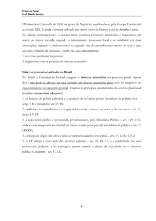 Processo Penal
Prof. Danilo Pereira

D'Instruction Criminelle de 1808, na época de Napoleão, espalhando-se pela Europa Continental
no século XIX. É ainda o sistema utilizado em vários países da Europa e até da América Latina.
No direito contemporâneo, o sistema misto combina elementos acusatórios e inquisitivos em
maior ou menor medida, segundo o ordenamento processual local e se subdivide em duas
orientações, segundo a predominância na segunda fase do procedimento escrito ou oral, o que,
até hoje, é matéria de discussão. Assim, são suas características:
1. uma fase preliminar inquisitiva;
2. julgamento com as garantias do sistema acusatório.
Sistema processual adotado no Brasil
No Brasil, a Constituição Federal assegura o sistema acusatório no processo penal. Apesar
disso, não pode se afirmar ser aqui adotado um sistema acusatório puro, pois há resquícios do
inquisitorialismo no inquérito policial. Vejamos as principais características do sistema processual
brasileiro (acusatório não puro):
1. as funções de polícia judiciária e a apuração de infrações penais incumbem às polícias civis –
artigo 144 e parágrafos da CF/88.
2. estabelece o contraditório e a ampla defesa, com o meio e recursos a ela inerentes – art. 5o,
inciso LV CF
3. a ação penal pública é promovida, privativamente, pelo Ministério Público – art. 129, I CF,
embora seja assegurado ao ofendido o direito à ação penal privada subsidiária da pública – art. 5o,
LIX CF;
4. a função de julgar está afeta a juízes constitucionalmente investidos – arts. 5o, LIII e 92 CF
5. A CF obriga a motivação das decisões judiciais – art. 93, IX CF, e a publicidade dos atos
processuais, podendo a lei restringi-la apenas quando a defesa da intimidade ou o interesse
público o exigirem – art. 5o, LX.

8

 