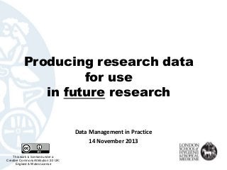 Producing research data
for use
in future research
Data Management in Practice
14 November 2013
This work is licensed under a
Creative Commons Attribution 2.0 UK:
England & Wales License

 
