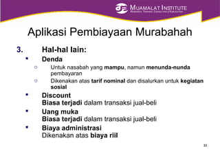 MUAMALAT INSTITUTE
RESEARCH, TRAINING, CONSULTING & PUBLICATION
Aplikasi Pembiayaan Murabahah
3. Hal-hal lain:
 Denda
o Untuk nasabah yang mampu, namun menunda-nunda
pembayaran
o Dikenakan atas tarif nominal dan disalurkan untuk kegiatan
sosial
 Discount
Biasa terjadi dalam transaksi jual-beli
 Uang muka
Biasa terjadi dalam transaksi jual-beli
 Biaya administrasi
Dikenakan atas biaya riil
11
 
