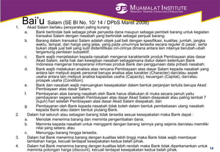 MUAMALAT INSTITUTE
RESEARCH, TRAINING, CONSULTING & PUBLICATION
Bai’u Salam (SE BI No. 10/ 14 / DPbS Maret 2008)
1. Akad Salam berlaku persyaratan paling kurang :
a. Bank bertindak baik sebagai pihak penyedia dana maupun sebagai pembeli barang untuk kegiatan
transaksi Salam dengan nasabah yang bertindak sebagai penjual barang;
b. Barang dalam transaksi Salam adalah objek jual beli dengan spesifikasi, kualitas, jumlah, jangka
waktu, tempat, dan harga yang jelas, yang pada umumnya tersedia secara reguler di pasar, serta
bukan objek jual beli yang sulit diidentifikasi ciri-cirinya dimana antara lain nilainya berubah-ubah
tergantung penilaian subyektif;
c. Bank wajib menjelaskan kepada nasabah mengenai karakteristik produk Pembiayaan atas dasar
Akad Salam, serta hak dan kewajiban nasabah sebagaimana diatur dalam ketentuan Bank
Indonesia mengenai transparansi informasi produk Bank dan penggunaan data pribadi nasabah;
d. Bank wajib melakukan analisis atas rencana Pembiayaan atas dasar Salam kepada nasabah yang
antara lain meliputi aspek personal berupa analisa atas karakter (Character) dan/atau aspek
usaha antara lain meliputi analisa kapasitas usaha (Capacity), keuangan (Capital), dan/atau
prospek usaha (Condition);
e. Bank dan nasabah wajib menuangkan kesepakatan dalam bentuk perjanjian tertulis berupa Akad
Pembiayaan atas dasar Salam;
f. Pembayaran atas barang nasabah oleh Bank harus dilakukan di muka secara penuh yaitu
pembayaran segera setelah Pembiayaan atas dasar Akad Salam disepakati atau paling lambat 7
(tujuh) hari setelah Pembiayaan atas dasar Akad Salam disepakati; dan
g. Pembayaran oleh Bank kepada nasabah tidak boleh dalam bentuk pembebasan utang nasabah
kepada Bank atau dalam bentuk piutang Bank.
2. Dalam hal seluruh atau sebagian barang tidak tersedia sesuai kesepakatan maka Bank dapat :
a. Menolak menerima barang dan meminta pengembalian dana;
b. Meminta kepada nasabah untuk mengganti dengan barang lainnya yang sejenis dan/atau memiliki
nilai yang setara; atau
c. Menunggu barang hingga tersedia.
3. Dalam hal Bank menerima barang dengan kualitas lebih tinggi maka Bank tidak wajib membayar
tambahan harga, kecuali terdapat kesepakatan kedua belah pihak.
4. Dalam hal Bank menerima barang dengan kualitas lebih rendah maka Bank tidak diperkenankan untuk
meminta potongan harga (discount), kecuali terdapat kesepakatan kedua belah pihak. 14
 