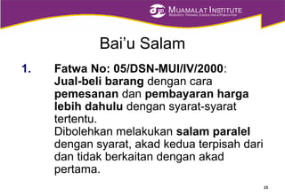 MUAMALAT INSTITUTE
RESEARCH, TRAINING, CONSULTING & PUBLICATION
Bai’u Salam
1. Fatwa No: 05/DSN-MUI/IV/2000:
Jual-beli barang dengan cara
pemesanan dan pembayaran harga
lebih dahulu dengan syarat-syarat
tertentu.
Dibolehkan melakukan salam paralel
dengan syarat, akad kedua terpisah dari
dan tidak berkaitan dengan akad
pertama.
15
 