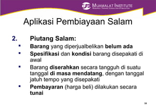 MUAMALAT INSTITUTE
RESEARCH, TRAINING, CONSULTING & PUBLICATION
Aplikasi Pembiayaan Salam
2. Piutang Salam:
 Barang yang diperjualbelikan belum ada
 Spesifikasi dan kondisi barang disepakati di
awal
 Barang diserahkan secara tangguh di suatu
tanggal di masa mendatang, dengan tanggal
jatuh tempo yang disepakati
 Pembayaran (harga beli) dilakukan secara
tunai
16
 