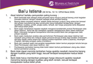 MUAMALAT INSTITUTE
RESEARCH, TRAINING, CONSULTING & PUBLICATION
Bai’u Istisna’ (SE BI No. 10/ 14 / DPbS Maret 2008)
1. Akad Istishna' berlaku persyaratan paling kurang :
a. Bank bertindak baik sebagai pihak penyedia dana maupun penjual barang untuk kegiatan
transaksi Istishna’ dengan nasabah sebagai pihak pembeli barang;
b. Barang dalam transaksi Istishna’ adalah setiap keluaran (output) yang antara lain berasal
dari proses manufacturing atau construction yang melibatkan tenaga kerja, dengan
spesifikasi, kualitas, jumlah, jangka waktu, tempat, dan harga yang jelas serta disepakati
oleh kedua belah pihak;
c. Bank wajib menjelaskan kepada nasabah mengenai karakteristik produk Pembiayaan atas
dasar Istishna’, serta hak dan kewajiban nasabah sebagaimana diatur dalam ketentuan
Bank Indonesia mengenai transparansi informasi produk Bank dan penggunaan data
pribadi nasabah;
d. Bank wajib melakukan analisis atas permohonan Pembiayaan atas dasar Istishna' dari
nasabah yang antara lain meliputi aspek personal berupa analisa atas karakter (Character)
dan/atau aspek usaha antara lain meliputi analisa kapasitas usaha (Capacity), keuangan
(Capital), dan/atau prospek usaha (Condition);
e. Bank dan nasabah wajib menuangkan kesepakatan dalam bentuk perjanjian tertulis berupa
Akad Pembiayaan atas dasar Istishna’; dan
f. Pembayaran pembelian barang tidak boleh dalam bentuk pembebasan utang atau dalam
bentuk pemberian piutang.
2. Bank tidak dapat meminta tambahan harga apabila nasabah menerima barang
dengan kualitas yang lebih tinggi, kecuali terdapat kesepakatan kedua belah
pihak.
3. Bank tidak harus memberikan potongan harga (discount) apabila nasabah
menerima barang dengan kualitas yang lebih rendah, kecuali terdapat
kesepakatan kedua belah pihak.
19
 
