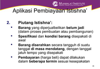 MUAMALAT INSTITUTE
RESEARCH, TRAINING, CONSULTING & PUBLICATION
Aplikasi Pembiayaan Istishna’
2. Piutang Istishna’:
 Barang yang diperjualbelikan belum jadi
(dalam proses pembuatan atau pembangunan)
 Spesifikasi dan kondisi barang disepakati di
awal
 Barang diserahkan secara tangguh di suatu
tanggal di masa mendatang, dengan tanggal
jatuh tempo yang disepakati
 Pembayaran (harga beli) dapat dilakukan
dalam beberapa termin sesuai kesepakatan
21
 