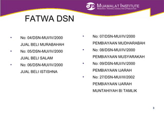MUAMALAT INSTITUTE
RESEARCH, TRAINING, CONSULTING & PUBLICATION
FATWA DSN
• No: 04/DSN-MUI/IV/2000
JUAL BELI MURABAHAH
• No: 05/DSN-MUI/IV/2000
JUAL BELI SALAM
• No: 06/DSN-MUI/IV/2000
JUAL BELI ISTISHNA
3
• No: 07/DSN-MUI/IV/2000
PEMBIAYAAN MUDHARABAH
• No: 08/DSN-MUI/IV/2000
PEMBIAYAAN MUSYARAKAH
• No: 09/DSN-MUI/IV/2000
PEMBIAYAAN IJARAH
• No: 27/DSN-MUI/III/2002
PEMBIAYAAN IJARAH
MUNTAHIYAH BI TAMLIK
 