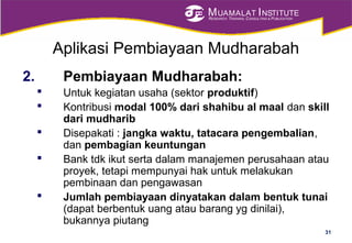MUAMALAT INSTITUTE
RESEARCH, TRAINING, CONSULTING & PUBLICATION
Aplikasi Pembiayaan Mudharabah
2. Pembiayaan Mudharabah:
 Untuk kegiatan usaha (sektor produktif)
 Kontribusi modal 100% dari shahibu al maal dan skill
dari mudharib
 Disepakati : jangka waktu, tatacara pengembalian,
dan pembagian keuntungan
 Bank tdk ikut serta dalam manajemen perusahaan atau
proyek, tetapi mempunyai hak untuk melakukan
pembinaan dan pengawasan
 Jumlah pembiayaan dinyatakan dalam bentuk tunai
(dapat berbentuk uang atau barang yg dinilai),
bukannya piutang
31
 