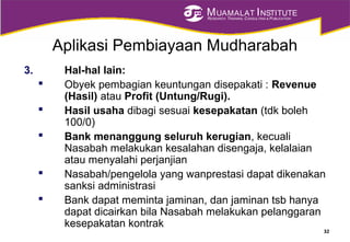 MUAMALAT INSTITUTE
RESEARCH, TRAINING, CONSULTING & PUBLICATION
Aplikasi Pembiayaan Mudharabah
3. Hal-hal lain:
 Obyek pembagian keuntungan disepakati : Revenue
(Hasil) atau Profit (Untung/Rugi).
 Hasil usaha dibagi sesuai kesepakatan (tdk boleh
100/0)
 Bank menanggung seluruh kerugian, kecuali
Nasabah melakukan kesalahan disengaja, kelalaian
atau menyalahi perjanjian
 Nasabah/pengelola yang wanprestasi dapat dikenakan
sanksi administrasi
 Bank dapat meminta jaminan, dan jaminan tsb hanya
dapat dicairkan bila Nasabah melakukan pelanggaran
kesepakatan kontrak
32
 