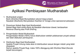 MUAMALAT INSTITUTE
RESEARCH, TRAINING, CONSULTING & PUBLICATION
Aplikasi Pembiayaan Mudharabah
1. Mudharabah project
Bank (Shohibul Maal) Munyediakan seluruh biaya project.
Nasabah (Mudharib) Menyediakan Keahlian & Tenaga untuk operasional pekerjaan.
2. Penentuan Nisbah Bagi Hasil Mudharabah
Nisbah Bagi Hasil antara Bank dg Nasabah ditentukan diawal, berdasarkan
Revenue Sharing atau Profit Sharing.
3. Pengembalian Modal Mudharabah
Pengembalian Modal (100%) harus didahulukan setelah pelaksanaan proyek selesai
dan telah dilakukan pembayaran.
4. Distribution Bagi Hasil Mudharabah
Apabila Proyek Untung maka akan di distribusikan sesuai dengan nisbah yang telah
disepakati.
Namun apabila Proyek Rugi, maka 100% ditanggung oleh Shohibul Maal (Keculai
terjadi kecurangan).
34
 