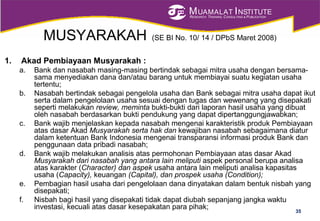 MUAMALAT INSTITUTE
RESEARCH, TRAINING, CONSULTING & PUBLICATION
MUSYARAKAH (SE BI No. 10/ 14 / DPbS Maret 2008)
1. Akad Pembiayaan Musyarakah :
a. Bank dan nasabah masing-masing bertindak sebagai mitra usaha dengan bersama-
sama menyediakan dana dan/atau barang untuk membiayai suatu kegiatan usaha
tertentu;
b. Nasabah bertindak sebagai pengelola usaha dan Bank sebagai mitra usaha dapat ikut
serta dalam pengelolaan usaha sesuai dengan tugas dan wewenang yang disepakati
seperti melakukan review, meminta bukti-bukti dari laporan hasil usaha yang dibuat
oleh nasabah berdasarkan bukti pendukung yang dapat dipertanggungjawabkan;
c. Bank wajib menjelaskan kepada nasabah mengenai karakteristik produk Pembiayaan
atas dasar Akad Musyarakah serta hak dan kewajiban nasabah sebagaimana diatur
dalam ketentuan Bank Indonesia mengenai transparansi informasi produk Bank dan
penggunaan data pribadi nasabah;
d. Bank wajib melakukan analisis atas permohonan Pembiayaan atas dasar Akad
Musyarakah dari nasabah yang antara lain meliputi aspek personal berupa analisa
atas karakter (Character) dan aspek usaha antara lain meliputi analisa kapasitas
usaha (Capacity), keuangan (Capital), dan prospek usaha (Condition);
e. Pembagian hasil usaha dari pengelolaan dana dinyatakan dalam bentuk nisbah yang
disepakati;
f. Nisbah bagi hasil yang disepakati tidak dapat diubah sepanjang jangka waktu
investasi, kecuali atas dasar kesepakatan para pihak;
35
 