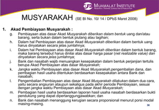 MUAMALAT INSTITUTE
RESEARCH, TRAINING, CONSULTING & PUBLICATION
MUSYARAKAH (SE BI No. 10/ 14 / DPbS Maret 2008)
1. Akad Pembiayaan Musyarakah :
g. Pembiayaan atas dasar Akad Musyarakah diberikan dalam bentuk uang dan/atau
barang, serta bukan dalam bentuk piutang atau tagihan;
h. Dalam hal Pembiayaan atas dasar Akad Musyarakah diberikan dalam bentuk uang
harus dinyatakan secara jelas jumlahnya;
i. Dalam hal Pembiayaan atas dasar Akad Musyarakah diberikan dalam bentuk barang,
maka barang tersebut harus dinilai atas dasar harga pasar (net realizable value) dan
dinyatakan secara jelas jumlahnya;
j. Bank dan nasabah wajib menuangkan kesepakatan dalam bentuk perjanjian tertulis
berupa Akad Pembiayaan atas dasar Musyarakah;
k. Jangka waktu Pembiayaan atas dasar Akad Musyarakah,pengembalian dana, dan
pembagian hasil usaha ditentukan berdasarkan kesepakatan antara Bank dan
nasabah;
l. Pengembalian Pembiayaan atas dasar Akad Musyarakah dilakukan dalam dua cara,
yaitu secara angsuran ataupun sekaligus pada akhir periode Pembiayaan, sesuai
dengan jangka waktu Pembiayaan atas dasar Akad Musyarakah;
m. Pembagian hasil usaha berdasarkan laporan hasil usaha nasabah berdasarkan bukti
pendukung yang dapat dipertanggungjawabkan; dan
n. Bank dan nasabah menanggung kerugian secara proporsional menurut porsi modal
masing-masing. 36
 