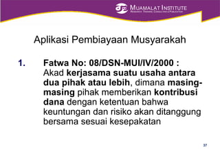 MUAMALAT INSTITUTE
RESEARCH, TRAINING, CONSULTING & PUBLICATION
Aplikasi Pembiayaan Musyarakah
1. Fatwa No: 08/DSN-MUI/IV/2000 :
Akad kerjasama suatu usaha antara
dua pihak atau lebih, dimana masing-
masing pihak memberikan kontribusi
dana dengan ketentuan bahwa
keuntungan dan risiko akan ditanggung
bersama sesuai kesepakatan
37
 