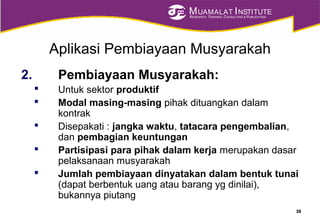 MUAMALAT INSTITUTE
RESEARCH, TRAINING, CONSULTING & PUBLICATION
Aplikasi Pembiayaan Musyarakah
2. Pembiayaan Musyarakah:
 Untuk sektor produktif
 Modal masing-masing pihak dituangkan dalam
kontrak
 Disepakati : jangka waktu, tatacara pengembalian,
dan pembagian keuntungan
 Partisipasi para pihak dalam kerja merupakan dasar
pelaksanaan musyarakah
 Jumlah pembiayaan dinyatakan dalam bentuk tunai
(dapat berbentuk uang atau barang yg dinilai),
bukannya piutang
38
 