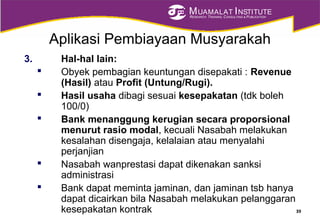 MUAMALAT INSTITUTE
RESEARCH, TRAINING, CONSULTING & PUBLICATION
Aplikasi Pembiayaan Musyarakah
3. Hal-hal lain:
 Obyek pembagian keuntungan disepakati : Revenue
(Hasil) atau Profit (Untung/Rugi).
 Hasil usaha dibagi sesuai kesepakatan (tdk boleh
100/0)
 Bank menanggung kerugian secara proporsional
menurut rasio modal, kecuali Nasabah melakukan
kesalahan disengaja, kelalaian atau menyalahi
perjanjian
 Nasabah wanprestasi dapat dikenakan sanksi
administrasi
 Bank dapat meminta jaminan, dan jaminan tsb hanya
dapat dicairkan bila Nasabah melakukan pelanggaran
kesepakatan kontrak 39
 