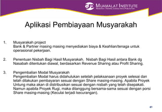 MUAMALAT INSTITUTE
RESEARCH, TRAINING, CONSULTING & PUBLICATION
Aplikasi Pembiayaan Musyarakah
1. Musyarakah project
Bank & Partner masing masing menyediakan biaya & Keahlian/tenaga untuk
operasional pekerjaan.
2. Penentuan Nisbah Bagi Hasil Musyarakah. Nisbah Bagi Hasil antara Bank dg
Nasabah ditentukan diawal, berdasarkan Revenue Sharing atau Profit Sharing.
3. Pengembalian Modal Musyarakah
Pengembalian Modal harus didahulukan setelah pelaksanaan proyek selesai dan
telah dilakukan pembayaran sesuai dengan Share masing-masing. Apabila Proyek
Untung maka akan di distribusikan sesuai dengan nisbah yang telah disepakati.
Namun apabila Proyek Rugi, maka ditanggung bersama-sama sesuai dengan porsi
Share masing-masing (Keculai terjadi kecurangan).
41
 