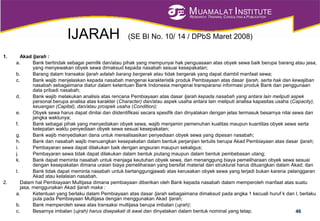 MUAMALAT INSTITUTE
RESEARCH, TRAINING, CONSULTING & PUBLICATION
IJARAH (SE BI No. 10/ 14 / DPbS Maret 2008)
1. Akad Ijarah :
a. Bank bertindak sebagai pemilik dan/atau pihak yang mempunyai hak penguasaan atas obyek sewa baik berupa barang atau jasa,
yang menyewakan obyek sewa dimaksud kepada nasabah sesuai kesepakatan;
b. Barang dalam transaksi Ijarah adalah barang bergerak atau tidak bergerak yang dapat diambil manfaat sewa;
c. Bank wajib menjelaskan kepada nasabah mengenai karakteristik produk Pembiayaan atas dasar Ijarah, serta hak dan kewajiban
nasabah sebagaimana diatur dalam ketentuan Bank Indonesia mengenai transparansi informasi produk Bank dan penggunaan
data pribadi nasabah;
d. Bank wajib melakukan analisis atas rencana Pembiayaan atas dasar Ijarah kepada nasabah yang antara lain meliputi aspek
personal berupa analisa atas karakter (Character) dan/atau aspek usaha antara lain meliputi analisa kapasitas usaha (Capacity),
keuangan (Capital), dan/atau prospek usaha (Condition);
e. Obyek sewa harus dapat dinilai dan diidentifikasi secara spesifik dan dinyatakan dengan jelas termasuk besarnya nilai sewa dan
jangka waktunya;
f. Bank sebagai pihak yang menyediakan obyek sewa, wajib menjamin pemenuhan kualitas maupun kuantitas obyek sewa serta
ketepatan waktu penyediaan obyek sewa sesuai kesepakatan;
g. Bank wajib menyediakan dana untuk merealisasikan penyediaan obyek sewa yang dipesan nasabah;
h. Bank dan nasabah wajib menuangkan kesepakatan dalam bentuk perjanjian tertulis berupa Akad Pembiayaan atas dasar Ijarah;
i. Pembayaran sewa dapat dilakukan baik dengan angsuran maupun sekaligus;
j. Pembayaran sewa tidak dapat dilakukan dalam bentuk piutang maupun dalam bentuk pembebasan utang;
k. Bank dapat meminta nasabah untuk menjaga keutuhan obyek sewa, dan menanggung biaya pemeliharaan obyek sewa sesuai
dengan kesepakatan dimana uraian biaya pemeliharaan yang bersifat material dan struktural harus dituangkan dalam Akad; dan
l. Bank tidak dapat meminta nasabah untuk bertanggungjawab atas kerusakan obyek sewa yang terjadi bukan karena pelanggaran
Akad atau kelalaian nasabah.
2. Dalam hal Pembiayaan Multijasa dimana pembiayaan diberikan oleh Bank kepada nasabah dalam memperoleh manfaat atas suatu
jasa, menggunakan Akad Ijarah maka :
a. Ketentuan yang berlaku dalam Pembiayaan atas dasar Ijarah sebagaimana dimaksud pada angka 1 kecuali huruf k dan l, berlaku
pula pada Pembiayaan Multijasa dengan menggunakan Akad Ijarah;
b. Bank memperoleh sewa atas transaksi multijasa berupa imbalan (ujrah);
c. Besarnya imbalan (ujrah) harus disepakati di awal dan dinyatakan dalam bentuk nominal yang tetap. 46
 