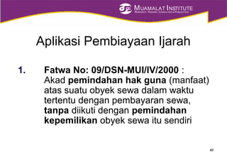 MUAMALAT INSTITUTE
RESEARCH, TRAINING, CONSULTING & PUBLICATION
Aplikasi Pembiayaan Ijarah
1. Fatwa No: 09/DSN-MUI/IV/2000 :
Akad pemindahan hak guna (manfaat)
atas suatu obyek sewa dalam waktu
tertentu dengan pembayaran sewa,
tanpa diikuti dengan pemindahan
kepemilikan obyek sewa itu sendiri
47
 