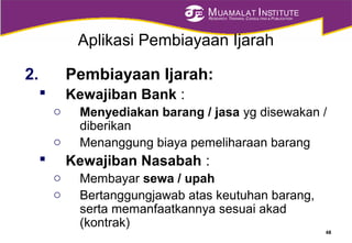 MUAMALAT INSTITUTE
RESEARCH, TRAINING, CONSULTING & PUBLICATION
Aplikasi Pembiayaan Ijarah
2. Pembiayaan Ijarah:
 Kewajiban Bank :
o Menyediakan barang / jasa yg disewakan /
diberikan
o Menanggung biaya pemeliharaan barang
 Kewajiban Nasabah :
o Membayar sewa / upah
o Bertanggungjawab atas keutuhan barang,
serta memanfaatkannya sesuai akad
(kontrak)
48
 