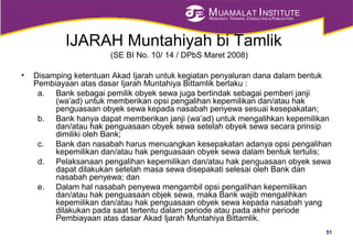 MUAMALAT INSTITUTE
RESEARCH, TRAINING, CONSULTING & PUBLICATION
IJARAH Muntahiyah bi Tamlik
(SE BI No. 10/ 14 / DPbS Maret 2008)
• Disamping ketentuan Akad Ijarah untuk kegiatan penyaluran dana dalam bentuk
Pembiayaan atas dasar Ijarah Muntahiya Bittamlik berlaku :
a. Bank sebagai pemilik obyek sewa juga bertindak sebagai pemberi janji
(wa’ad) untuk memberikan opsi pengalihan kepemilikan dan/atau hak
penguasaan obyek sewa kepada nasabah penyewa sesuai kesepakatan;
b. Bank hanya dapat memberikan janji (wa’ad) untuk mengalihkan kepemilikan
dan/atau hak penguasaan obyek sewa setelah obyek sewa secara prinsip
dimiliki oleh Bank;
c. Bank dan nasabah harus menuangkan kesepakatan adanya opsi pengalihan
kepemilikan dan/atau hak penguasaan obyek sewa dalam bentuk tertulis;
d. Pelaksanaan pengalihan kepemilikan dan/atau hak penguasaan obyek sewa
dapat dilakukan setelah masa sewa disepakati selesai oleh Bank dan
nasabah penyewa; dan
e. Dalam hal nasabah penyewa mengambil opsi pengalihan kepemilikan
dan/atau hak penguasaan objek sewa, maka Bank wajib mengalihkan
kepemilikan dan/atau hak penguasaan obyek sewa kepada nasabah yang
dilakukan pada saat tertentu dalam periode atau pada akhir periode
Pembiayaan atas dasar Akad Ijarah Muntahiya Bittamlik.
51
 