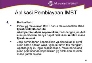 MUAMALAT INSTITUTE
RESEARCH, TRAINING, CONSULTING & PUBLICATION
Aplikasi Pembiayaan IMBT
4. Hal-hal lain:
 Pihak yg melakukan IMBT harus melaksanakan akad
Ijarah terlebih dahulu.
Akad pemindahan kepemilikan, baik dengan jual-beli
atau pemberian, hanya dapat dilakukan setelah masa
Ijarah selesai
 Janji pemindahan kepemilikan yg disepakati di awal
akad Ijarah adalah wa’d, yg hukumnya tdk mengikat.
Apabila janji itu ingin dilaksanakan, maka harus ada
akad pemindahan kepemilikan yg dilakukan setelah
masa Ijarah selesai
55
 
