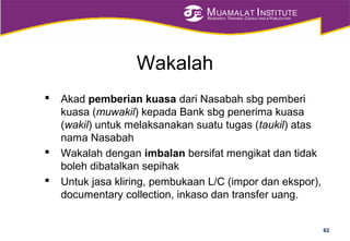 MUAMALAT INSTITUTE
RESEARCH, TRAINING, CONSULTING & PUBLICATION
Wakalah
 Akad pemberian kuasa dari Nasabah sbg pemberi
kuasa (muwakil) kepada Bank sbg penerima kuasa
(wakil) untuk melaksanakan suatu tugas (taukil) atas
nama Nasabah
 Wakalah dengan imbalan bersifat mengikat dan tidak
boleh dibatalkan sepihak
 Untuk jasa kliring, pembukaan L/C (impor dan ekspor),
documentary collection, inkaso dan transfer uang.
62
 