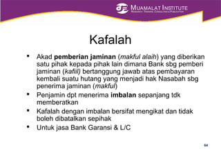 MUAMALAT INSTITUTE
RESEARCH, TRAINING, CONSULTING & PUBLICATION
Kafalah
 Akad pemberian jaminan (makful alaih) yang diberikan
satu pihak kepada pihak lain dimana Bank sbg pemberi
jaminan (kafiil) bertanggung jawab atas pembayaran
kembali suatu hutang yang menjadi hak Nasabah sbg
penerima jaminan (makful)
 Penjamin dpt menerima imbalan sepanjang tdk
memberatkan
 Kafalah dengan imbalan bersifat mengikat dan tidak
boleh dibatalkan sepihak
 Untuk jasa Bank Garansi & L/C
64
 