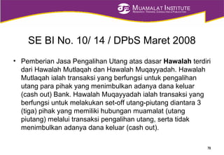 MUAMALAT INSTITUTE
RESEARCH, TRAINING, CONSULTING & PUBLICATION
SE BI No. 10/ 14 / DPbS Maret 2008
• Pemberian Jasa Pengalihan Utang atas dasar Hawalah terdiri
dari Hawalah Mutlaqah dan Hawalah Muqayyadah. Hawalah
Mutlaqah ialah transaksi yang berfungsi untuk pengalihan
utang para pihak yang menimbulkan adanya dana keluar
(cash out) Bank. Hawalah Muqayyadah ialah transaksi yang
berfungsi untuk melakukan set-off utang-piutang diantara 3
(tiga) pihak yang memiliki hubungan muamalat (utang
piutang) melalui transaksi pengalihan utang, serta tidak
menimbulkan adanya dana keluar (cash out).
70
 