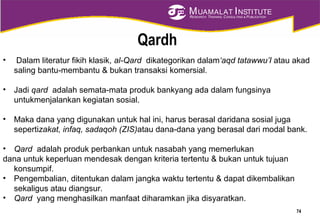 MUAMALAT INSTITUTE
RESEARCH, TRAINING, CONSULTING & PUBLICATION
Qardh
• Dalam literatur fikih klasik, al-Qard dikategorikan dalam‘aqd tatawwu’I atau akad
saling bantu-membantu & bukan transaksi komersial.
• Jadi qard adalah semata-mata produk bankyang ada dalam fungsinya
untukmenjalankan kegiatan sosial.
• Maka dana yang digunakan untuk hal ini, harus berasal daridana sosial juga
sepertizakat, infaq, sadaqoh (ZIS)atau dana-dana yang berasal dari modal bank.
• Qard adalah produk perbankan untuk nasabah yang memerlukan
dana untuk keperluan mendesak dengan kriteria tertentu & bukan untuk tujuan
konsumpif.
• Pengembalian, ditentukan dalam jangka waktu tertentu & dapat dikembalikan
sekaligus atau diangsur.
• Qard yang menghasilkan manfaat diharamkan jika disyaratkan.
74
 