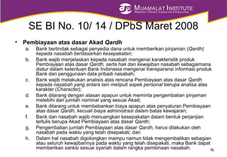 MUAMALAT INSTITUTE
RESEARCH, TRAINING, CONSULTING & PUBLICATION
SE BI No. 10/ 14 / DPbS Maret 2008
• Pembiayaan atas dasar Akad Qardh
a. Bank bertindak sebagai penyedia dana untuk memberikan pinjaman (Qardh)
kepada nasabah berdasarkan kesepakatan;
b. Bank wajib menjelaskan kepada nasabah mengenai karakteristik produk
Pembiayaan atas dasar Qardh, serta hak dan kewajiban nasabah sebagaimana
diatur dalam ketentuan Bank Indonesia mengenai transparansi informasi produk
Bank dan penggunaan data pribadi nasabah;
c. Bank wajib melakukan analisis atas rencana Pembiayaan atas dasar Qardh
kepada nasabah yang antara lain meliputi aspek personal berupa analisa atas
karakter (Character);
d. Bank dilarang dengan alasan apapun untuk meminta pengembalian pinjaman
melebihi dari jumlah nominal yang sesuai Akad;
e. Bank dilarang untuk membebankan biaya apapun atas penyaluran Pembiayaan
atas dasar Qardh, kecuali biaya administrasi dalam batas kewajaran;
f. Bank dan nasabah wajib menuangkan kesepakatan dalam bentuk perjanjian
tertulis berupa Akad Pembiayaan atas dasar Qardh;
g. Pengembalian jumlah Pembiayaan atas dasar Qardh, harus dilakukan oleh
nasabah pada waktu yang telah disepakati; dan
h. Dalam hal nasabah digolongkan mampu namun tidak mengembalikan sebagian
atau seluruh kewajibannya pada waktu yang telah disepakati, maka Bank dapat
memberikan sanksi sesuai syariah dalam rangka pembinaan nasabah. 75
 
