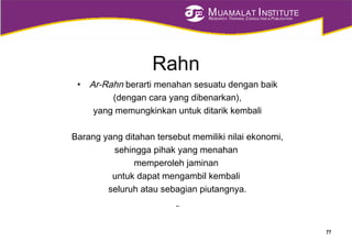 MUAMALAT INSTITUTE
RESEARCH, TRAINING, CONSULTING & PUBLICATION
Rahn
• Ar-Rahn berarti menahan sesuatu dengan baik
(dengan cara yang dibenarkan),
yang memungkinkan untuk ditarik kembali
Barang yang ditahan tersebut memiliki nilai ekonomi,
sehingga pihak yang menahan
memperoleh jaminan
untuk dapat mengambil kembali
seluruh atau sebagian piutangnya.
77
 