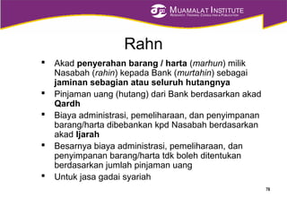 MUAMALAT INSTITUTE
RESEARCH, TRAINING, CONSULTING & PUBLICATION
Rahn
 Akad penyerahan barang / harta (marhun) milik
Nasabah (rahin) kepada Bank (murtahin) sebagai
jaminan sebagian atau seluruh hutangnya
 Pinjaman uang (hutang) dari Bank berdasarkan akad
Qardh
 Biaya administrasi, pemeliharaan, dan penyimpanan
barang/harta dibebankan kpd Nasabah berdasarkan
akad Ijarah
 Besarnya biaya administrasi, pemeliharaan, dan
penyimpanan barang/harta tdk boleh ditentukan
berdasarkan jumlah pinjaman uang
 Untuk jasa gadai syariah
78
 