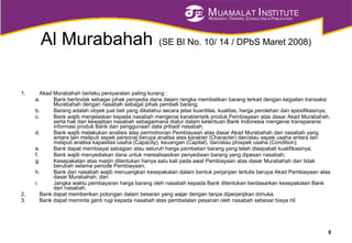 MUAMALAT INSTITUTE
RESEARCH, TRAINING, CONSULTING & PUBLICATION
Al Murabahah (SE BI No. 10/ 14 / DPbS Maret 2008)
1. Akad Murabahah berlaku persyaratan paling kurang :
a. Bank bertindak sebagai pihak penyedia dana dalam rangka membelikan barang terkait dengan kegiatan transaksi
Murabahah dengan nasabah sebagai pihak pembeli barang;
b. Barang adalah obyek jual beli yang diketahui secara jelas kuantitas, kualitas, harga perolehan dan spesifikasinya;
c. Bank wajib menjelaskan kepada nasabah mengenai karakteristik produk Pembiayaan atas dasar Akad Murabahah,
serta hak dan kewajiban nasabah sebagaimana diatur dalam ketentuan Bank Indonesia mengenai transparansi
informasi produk Bank dan penggunaan data pribadi nasabah;
d. Bank wajib melakukan analisis atas permohonan Pembiayaan atas dasar Akad Murabahah dari nasabah yang
antara lain meliputi aspek personal berupa analisa atas karakter (Character) dan/atau aspek usaha antara lain
meliputi analisa kapasitas usaha (Capacity), keuangan (Capital), dan/atau prospek usaha (Condition);
e. Bank dapat membiayai sebagian atau seluruh harga pembelian barang yang telah disepakati kualifikasinya;
f. Bank wajib menyediakan dana untuk merealisasikan penyediaan barang yang dipesan nasabah;
g. Kesepakatan atas marjin ditentukan hanya satu kali pada awal Pembiayaan atas dasar Murabahah dan tidak
berubah selama periode Pembiayaan;
h. Bank dan nasabah wajib menuangkan kesepakatan dalam bentuk perjanjian tertulis berupa Akad Pembiayaan atas
dasar Murabahah; dan
i. Jangka waktu pembayaran harga barang oleh nasabah kepada Bank ditentukan berdasarkan kesepakatan Bank
dan nasabah.
2. Bank dapat memberikan potongan dalam besaran yang wajar dengan tanpa diperjanjikan dimuka.
3. Bank dapat meminta ganti rugi kepada nasabah atas pembatalan pesanan oleh nasabah sebesar biaya riil.
8
 