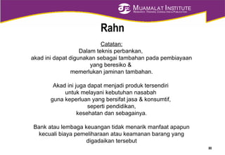 MUAMALAT INSTITUTE
RESEARCH, TRAINING, CONSULTING & PUBLICATION
Catatan:
Dalam teknis perbankan,
akad ini dapat digunakan sebagai tambahan pada pembiayaan
yang beresiko &
memerlukan jaminan tambahan.
Akad ini juga dapat menjadi produk tersendiri
untuk melayani kebutuhan nasabah
guna keperluan yang bersifat jasa & konsumtif,
seperti pendidikan,
kesehatan dan sebagainya.
Bank atau lembaga keuangan tidak menarik manfaat apapun
kecuali biaya pemeliharaan atau keamanan barang yang
digadaikan tersebut
Rahn
80
 
